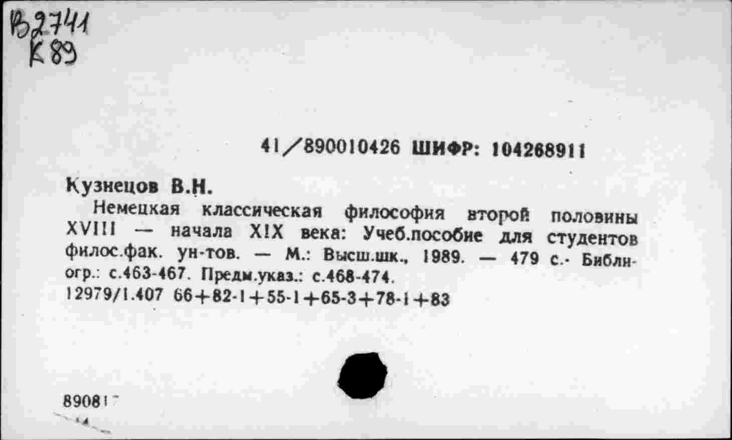 ﻿41/890010426 ШИФР: 104268911
Кузнецов В.Н.
Немецкая классическая философия второй половины XVIII — начала XIX века: Учеб.пособие для студентов филос.фак. ун-тов. — М.: Высш.шк., 1989. — 479 с.- Библн огр.: с.463-467. Предм.укаэ.: с.468-474.
12979/1.407 66+82-1+55-1+65-3+78-1 +83